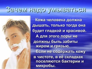 Зачем надо умыватьсяЗачем надо умываться
Кожа человека должнаКожа человека должна
дышать, только тогда онадышать, только тогда она
будет гладкой и красивой.будет гладкой и красивой.
А для этого поры неА для этого поры не
должны быть забитыдолжны быть забиты
жиром и грязью.жиром и грязью.
Если не содержать кожуЕсли не содержать кожу
в чистоте, в её складкахв чистоте, в её складках
поселяются бактерии ипоселяются бактерии и
микробы.микробы.
 