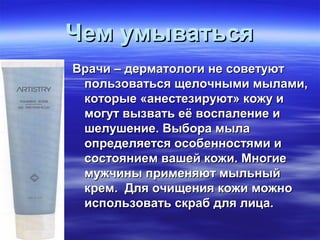 Чем умыватьсяЧем умываться
Врачи – дерматологи не советуютВрачи – дерматологи не советуют
пользоваться щелочными мылами,пользоваться щелочными мылами,
которые «анестезируют» кожу икоторые «анестезируют» кожу и
могут вызвать её воспаление имогут вызвать её воспаление и
шелушение. Выбора мылашелушение. Выбора мыла
определяется особенностями иопределяется особенностями и
состоянием вашей кожи. Многиесостоянием вашей кожи. Многие
мужчины применяют мыльныймужчины применяют мыльный
крем. Для очищения кожи можнокрем. Для очищения кожи можно
использовать скраб для лица.использовать скраб для лица.
 