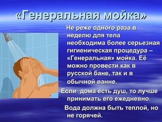 «Генеральная мойка»«Генеральная мойка»
Не реже одного раза вНе реже одного раза в
неделю для теланеделю для тела
необходима более серьезнаянеобходима более серьезная
гигиеническая процедура –гигиеническая процедура –
«Генеральная» мойка. Её«Генеральная» мойка. Её
можно провести как вможно провести как в
русской бане, так и врусской бане, так и в
обычной ванне.обычной ванне.
Если дома есть душ, то лучшеЕсли дома есть душ, то лучше
принимать его ежедневно.принимать его ежедневно.
Вода должна быть теплой, ноВода должна быть теплой, но
не горячей.не горячей.
 