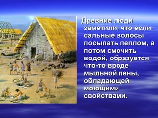 Древние людиДревние люди
заметили, что еслизаметили, что если
сальные волосысальные волосы
посыпать пеплом, апосыпать пеплом, а
потом смочитьпотом смочить
водой, образуетсяводой, образуется
что-то вродечто-то вроде
мыльной пены,мыльной пены,
обладающейобладающей
моющимимоющими
свойствами.свойствами.
 