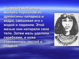 Скифские женщины,Скифские женщины,
мылись порошком измылись порошком из
древесины кипариса идревесины кипариса и
кедра, смешивая его скедра, смешивая его с
водой и ладаном. Этойводой и ладаном. Этой
мазью они натирали своемазью они натирали свое
тело. Затем мазь удалялитело. Затем мазь удаляли
скребками, и кожаскребками, и кожа
становилась чистой истановилась чистой и
гладкой.гладкой.
 