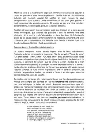 March va viure a la València del segle XV, immers en una situació peculiar, a
causa en part de la seva formació personal i familiar i de les circumstàncies
culturals del moment. Aquest fet justifica en gran mesura la seva
excepcionalitat com a poeta, unida evidentment al seu propi geni, gràcies al
qual conjuminà tots aquests elements. El resultat va ser una obra peculiar i
personalíssima, no deslligada, però, de la tradició catalana.
Podríem dir que March fou un trobador tardà que introduí en la seva poesia
idees filosòfiques, que analitzà les passions i que va escriure una obra
abstracta i àrida, amb la qual s’allunyà dels occitans. Les fonts d’influència més
clares de les seves poesies amoroses foren els trobadors, juntament amb Dant
i Petrarca, per a l’escolàstica i la filosofia, sant Tomàs i Aristòtil i per a la
literatura clàssica, Sèneca i Ovidi, principalment.
Poesies d’amor: Ausiàs March i els trobadors
La poesia marquiana manté estrets lligams amb la lírica trobadoresca:
l’estructura de les composicions (cançons), l’ús de senyals (“Plena de seny”,
“Llir entre cards”, “Amor, amor”, “Oh, folla amor”, etc.), els temes i altres tòpics
manllevats als occitans i propis de l’edat mitjana (la didàctica, la divinització de
la dama, el sofriment de l’amant –que és similar a la mort-, la idea de la mort
com un sentiment agredolç, el plany per no haver expressat l’amor a la dama), i
també algunes analogies (timidesa de l’amant que provoca el trasbals davant
l’objecte amorós, la lluita interior expressada amb el contrast amor-odi, les
actituds i expressions feudals, els retrets a l’amor i les disculpes sobre les
dames d’algunes obres de March).
En realitat, els contactes són més importants pel que fa a l’expressió que als
motius. Un exemple clar es troba en l’ús de comparacions exemplificadores,
tan característiques de l’obra de March. Aquestes comparacions, que són
pròpies de l’obra dels trobadors i dels contemporanis del poeta, han esdevingut
una marca essencial de la poesia de l’autor de Gandia. La seva estructura
sempre és la mateixa: es passa d’una generalització al cas particular, sovint el
del poeta que intenta amb voluntat didàctica fer comprendre ben bé quin és el
seu estat. Tenen, doncs, tres funcions: emotiva, persuasiva i explicativa. La
majoria de les comparacions de March inclouen imatges procedents del món
marítim, religiós, mèdic i del comportament humà.
Si com aquell qu’ab flaca barca ’n riu
pesca son peix e viu sats cabalos,
mas per esser de bens pus abundos
entra ’n la mar e no y espera stiu,
ne pren a ’quell qui ama dona vil
e l’es plaent tan com toca la carn:
si mes ne vol, prenga·s de ssi escarn;
si n’es forçat, vaga·s negar al Nil!
Poema CII, estrofa IX, v. 65-72.
 
