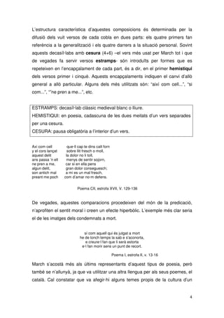 L’estructura característica d’aquestes composicions és determinada per la
difusió dels vuit versos de cada cobla en dues parts: els quatre primers fan
referència a la generalització i els quatre darrers a la situació personal. Sovint
aquests decasíl·labs amb cesura (4+6) –el vers més usat per March tot i que
de vegades fa servir versos estramps- són introduïts per formes que es
repeteixen en l’encapçalament de cada part, és a dir, en el primer hemistiqui
dels versos primer i cinquè. Aquests encapçalaments indiquen el canvi d’allò
general a allò particular. Alguns dels més utilitzats són: “així com cell...”, “si
com...”, “”ne pren a me...”, etc.
ESTRAMPS: decasíl·lab clàssic medieval blanc o lliure.
HEMISTIQUI: en poesia, cadascuna de les dues meitats d’un vers separades
per una cesura.
CESURA: pausa obligatòria a l’interior d’un vers.
Axi com cell que·ll cap te dins calt forn
y el cors lançat sobre llit fresch o moll,
aquest delit la dolor no li toll,
ans passa ’n ell menys de sentir sojorn,
ne pren a me, car si en ella pens
algun delit, gran dolor conseguesch;
son antich mal a mi es un mal fresch,
preant me poch com d’amar no·m defens.
Poema CII, estrofa XVII, V. 129-136
De vegades, aquestes comparacions procedeixen del món de la predicació,
n’aprofiten el sentit moral i creen un efecte hiperbòlic. L’exemple més clar seria
el de les imatges dels condemnats a mort.
sí com aquell qui és jutgat a mort
he de lonch temps la sab e s'aconorta,
e creure·l fan que li serà estorta
e·l fan morir sens un punt de recort.
Poema I, estrofa II, v. 13-16
March s’acostà més als últims representants d’aquest tipus de poesia, però
també se n’allunyà, ja que va utilitzar una altra llengua per als seus poemes, el
català. Cal constatar que va afegir-hi alguns temes propis de la cultura d’un
 