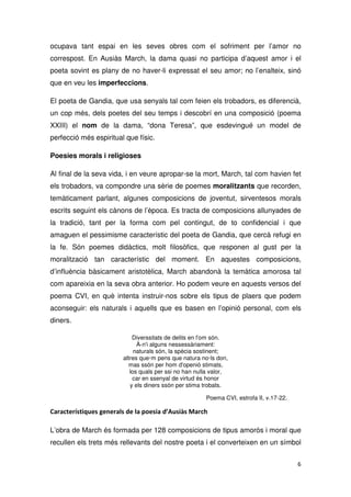 ocupava tant espai en les seves obres com el sofriment per l’amor no
correspost. En Ausiàs March, la dama quasi no participa d’aquest amor i el
poeta sovint es plany de no haver-li expressat el seu amor; no l’enalteix, sinó
que en veu les imperfeccions.
El poeta de Gandia, que usa senyals tal com feien els trobadors, es diferencià,
un cop més, dels poetes del seu temps i descobrí en una composició (poema
XXIII) el nom de la dama, “dona Teresa”, que esdevingué un model de
perfecció més espiritual que físic.
Poesies morals i religioses
Al final de la seva vida, i en veure apropar-se la mort, March, tal com havien fet
els trobadors, va compondre una sèrie de poemes moralitzants que recorden,
temàticament parlant, algunes composicions de joventut, sirventesos morals
escrits seguint els cànons de l’època. Es tracta de composicions allunyades de
la tradició, tant per la forma com pel contingut, de to confidencial i que
amaguen el pessimisme característic del poeta de Gandia, que cercà refugi en
la fe. Són poemes didàctics, molt filosòfics, que responen al gust per la
moralització tan característic del moment. En aquestes composicions,
d’influència bàsicament aristotèlica, March abandonà la temàtica amorosa tal
com apareixia en la seva obra anterior. Ho podem veure en aquests versos del
poema CVI, en què intenta instruir-nos sobre els tipus de plaers que podem
aconseguir: els naturals i aquells que es basen en l’opinió personal, com els
diners.
Diverssitats de delits en l'om són.
À-n'i alguns nessessàriament:
naturals són, la spècia sostinent;
altres que·m pens que natura no·ls don,
mas ssón per hom d'openió stimats,
los quals per ssi no han nulla valor,
car en ssenyal de virtud és honor
y els diners ssón per stima trobats.
Poema CVI, estrofa II, v.17-22.
L’obra de March és formada per 128 composicions de tipus amorós i moral que
recullen els trets més rellevants del nostre poeta i el converteixen en un símbol
 