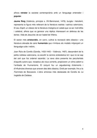 alhora retratar la societat contemporània amb un llenguatge entenedor i
popular.
Jaume Roig (València, principis s. XV-Benimanet, 1478), burgès i lletraferit,
representa la figura més rellevant de la literatura realista i satírica valenciana.
El seu Espill, un clàssic de la literatura misògina en català que va ser molt difós
i celebrat, alhora que va generar una rèplica interessant en defensa de les
dones: Vida de Jesucrist, de sor Isabel de Villena.
El sector més aristocràtic, en canvi, cultivà la recreació dels clàssics i una
literatura elevada de caire humanista que n’imitava els models mitjançant un
llenguatge culte i retòric.
Joan Roís de Corella (Gandia, 1433-1443 – València, 1497), descendent de la
petita noblesa valenciana, va escollir la carrera eclesiàstica tot i que no se sap
del cert que fos ordenat sacerdot. La seva obra presenta les peculiaritats
d’aquells autors que, receptius als nous corrents, propiciaren un clima adient a
l’arribada de l’humanisme. El conjunt fou un aiguabarreig d’elements i
d’influències diversos que anaven des dels clàssics, Ovidi per exemple, fins a la
Fiammeta de Boccaccio. L’obra amorosa més destacada de Corella és La
tragèdia de Caldesa.
 