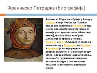 Франческо Петрарка (биографија)
 Франческо Петрарка рођен је у Арецу у
Тоскани. Син је Пиетра ди Паренце,
који је био бележник у Фиренци и који
је себе прозвао Петрако (Петрарка је
касније узео хуманистички облик овог
имена), и мајке Елете Каниђани.
Детињство је провео у Инчизи,
Авињону и Пизи. Студирао је право на
универзитету у Монпељеу и у Болоњи.
У Авињону је касније радио као
дворски саветник, а на папском двору
успео је да се истакне нарочито својом
речитошћу, одличним познавањем
класичне културе и својим првим
песмама на тосканском народном
језику.
 