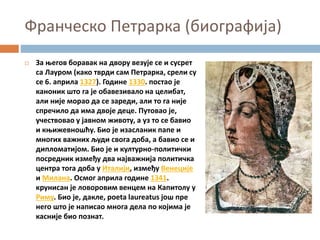 Франческо Петрарка (биографија)
 За његов боравак на двору везује се и сусрет
са Лауром (како тврди сам Петрарка, срели су
се 6. априла 1327). Године 1330. постао је
каноник што га је обавезивало на целибат,
али није морао да се зареди, али то га није
спречило да има двоје деце. Путовао је,
учествовао у јавном животу, а уз то се бавио
и књижевношћу. Био је изасланик папе и
многих важних људи свога доба, а бавио се и
дипломатијом. Био је и културно-политички
посредник између два најважнија политичка
центра тога доба у Италији, између Венеције
и Милана. Осмог априла године 1341.
крунисан је ловоровим венцем на Капитолу у
Риму. Био је, дакле, poeta laureatus још пре
него што је написао многа дела по којима је
касније био познат.
 