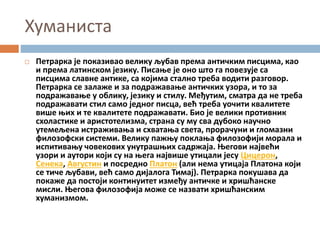 Хуманиста
 Петрарка је показивао велику љубав према античким писцима, као
и према латинском језику. Писање је оно што га повезује са
писцима славне антике, са којима стално треба водити разговор.
Петрарка се залаже и за подражавање античких узора, и то за
подражавање у облику, језику и стилу. Међутим, сматра да не треба
подражавати стил само једног писца, већ треба уочити квалитете
више њих и те квалитете подражавати. Био је велики противник
схоластике и аристотелизма, страна су му сва дубоко научно
утемељена истраживања и схватања света, прорачуни и гломазни
филозофски системи. Велику пажњу поклања филозофији морала и
испитивању човекових унутрашњих садржаја. Његови највећи
узори и аутори који су на њега највише утицали јесу Цицерон,
Сенека, Августин и посредно Платон (али нема утицаја Платона који
се тиче љубави, већ само дијалога Тимај). Петрарка покушава да
покаже да постоји континуитет између античке и хришћанске
мисли. Његова филозофија може се назвати хришћанским
хуманизмом.
 