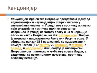 Канцонијер
 Канцонијер Франческа Петрарке представља једну од
најпознатијих и наутицајнијих збирки песама у
светској књижевности. Представља песничку жижу из
које су расејане песничке одлике ренесансе.
Извршило је утицај на читаву епоху и на генерације
песника након Петрарке, на тзв. петраркисте. Збирка
је позната и под називима Риме или Расуте риме. У
збирци се налази 366 песама које су нумерисане и
немају наслов (317 сонета, 29 канцона, 9 сестина, 7
балада, 4 мадригала). Канцонијер је инспирисан
Петраркином платонском љубављу према Лаури, а
садржина, са неколицином изузетака, прати ову
љубавну историју.
 