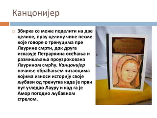 Канцонијер
 Збирка се може поделити на две
целине, прву целину чине песме
које говоре о тренуцима пре
Лаурине смрти, док друга
исказује Петраркина осећања и
размишљања проузрокована
Лаурином смрћу. Канцонијер
почиње обраћањем читаоцима
којима износи историју своје
љубави од тренутка када је први
пут угледао Лауру и кад га је
Амор погодио љубавном
стрелом.
 