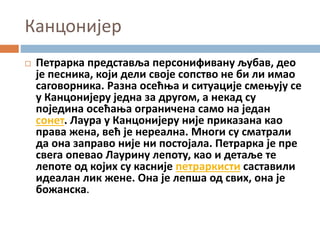 Канцонијер
 Петрарка представља персонифивану љубав, део
је песника, који дели своје сопство не би ли имао
саговорника. Разна осећња и ситуације смењују се
у Канцонијеру једна за другом, а некад су
поједина осећања ограничена само на један
сонет. Лаура у Канцонијеру није приказана као
права жена, већ је нереална. Многи су сматрали
да она заправо није ни постојала. Петрарка је пре
свега опевао Лаурину лепоту, као и детаље те
лепоте од којих су касније петраркисти саставили
идеалан лик жене. Она је лепша од свих, она је
божанска.
 