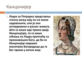 Канцонијер
 Лаура за Петрарку представља
сталну жељу коју он не може
задовољити, али је она
истовремено и разлог живота.
Што се више иде према крају
Канцонијера, то се више
сећања на Лауру преплићу са
признавањем Бога, да би се
Канцонијер завршио
молитвом Богородици да га
Бог прими у вечни мир.
 