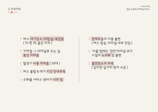2. 주요이슈
버스 대기장소 (대합실) 복잡함
( TV 한 대, 좁은 자리 )
지하철 -> 터미널로 오는 길
동선 어려움
발권기 사용 어려움 ( 50대 )
버스 출발 & 대기 시간 안내부족
수화물 서비스 센터가 너무 멈
장애우들의 이용 불편
( 버스 탑승, 터미널 내부 진입 )
‘서울’임에도 ‘천안’터미널 보다
시설의 노쇠화 및 불편
흡연장소의 부족
( 있지만 길거리 방치 수준 )
강남 고속ѫ터미널 서비스
서비스디자인
 