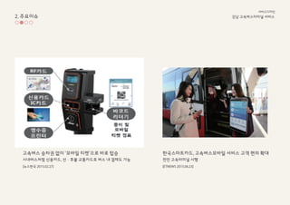 고속ѫ 승차권 없이 ‘모바일 티켓’으로 바로 탑승
시내버스처럼 신용카드, 선·후불 교통카드로 버스 내 결제도 가능
[뉴스한국 2015.02.27]
한국스마트카드, 고속ѫ모바일 서비스 고객 편의 확대
천안 고속터미널 시행
[ETNEWS 2015.06.23]
2. 주요이슈 강남 고속ѫ터미널 서비스
서비스디자인
 