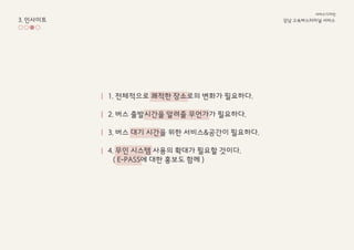 3. 인사이트 강남 고속ѫ터미널 서비스
서비스디자인
1. 전체적으로 쾌적한 장소로의 변화가 필요하다.
2. 버스 출발시간을 알려줄 무언가가 필요하다.
3. 버스 대기 시간을 위한 서비스&공간이 필요하다.
4. 무인 시스템 사용의 확대가 필요할 것이다.
( E-PASS에 대한 홍보도 함께 )
 