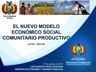 ESTADO PLURINACIONAL
DE BOLIVIA
17 de octubre de 2015
LUIS ALBERTO ARCE CATACORA
MINISTRO DE ECONOMÍA Y FINANZAS PÚBLICAS
EL NUEVO MODELO
ECONÓMICO SOCIAL
COMUNITARIO PRODUCTIVO
LA PAZ – BOLIVIA
 