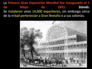 La Primera Gran Exposición Mundial fue inaugurada el 1
de Mayo de 1851. Stands:
Se instalaron unos 14,000 expositores, sin embargo cerca
de la mitad pertenecían a Gran Bretaña o a sus colonias.
 