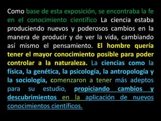 Como base de esta exposición, se encontraba la fe
en el conocimiento científico La ciencia estaba
produciendo nuevos y poderosos cambios en la
manera de producir y de ver la vida, cambiando
así mismo el pensamiento. El hombre quería
tener el mayor conocimiento posible para poder
controlar a la naturaleza. La ciencias como la
física, la genética, la psicología, la antropología y
la sociología, comenzaron a tener más adeptos
para su estudio, propiciando cambios y
descubrimientos en la aplicación de nuevos
conocimientos científicos.
 
