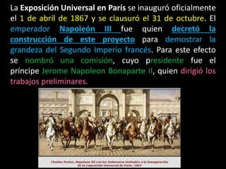 La Exposición Universal en París se inauguró oficialmente
el 1 de abril de 1867 y se clausuró el 31 de octubre. El
emperador Napoleón III fue quien decretó la
construcción de este proyecto para demostrar la
grandeza del Segundo Imperio francés. Para este efecto
se nombró una comisión, cuyo presidente fue el
príncipe Jerome Napoleon Bonaparte II, quien dirigió los
trabajos preliminares.
 