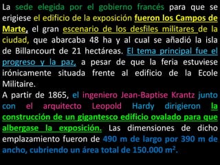La sede elegida por el gobierno francés para que se
erigiese el edificio de la exposición fueron los Campos de
Marte, el gran escenario de los desfiles militares de la
ciudad, que abarcaba 48 ha y al cual se añadió la isla
de Billancourt de 21 hectáreas. El tema principal fue el
progreso y la paz, a pesar de que la feria estuviese
irónicamente situada frente al edificio de la Ecole
Militaire.
A partir de 1865, el ingeniero Jean-Baptise Krantz junto
con el arquitecto Leopold Hardy dirigieron la
construcción de un gigantesco edificio ovalado para que
albergase la exposición. Las dimensiones de dicho
emplazamiento fueron de 490 m de largo por 390 m de
ancho, cubriendo un área total de 150.000 m2.
 