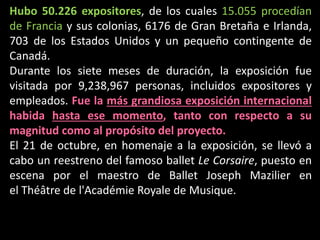 Hubo 50.226 expositores, de los cuales 15.055 procedían
de Francia y sus colonias, 6176 de Gran Bretaña e Irlanda,
703 de los Estados Unidos y un pequeño contingente de
Canadá.
Durante los siete meses de duración, la exposición fue
visitada por 9,238,967 personas, incluidos expositores y
empleados. Fue la más grandiosa exposición internacional
habida hasta ese momento, tanto con respecto a su
magnitud como al propósito del proyecto.
El 21 de octubre, en homenaje a la exposición, se llevó a
cabo un reestreno del famoso ballet Le Corsaire, puesto en
escena por el maestro de Ballet Joseph Mazilier en
el Théâtre de l'Académie Royale de Musique.
 
