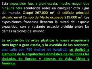 Esta exposición fue, a gran escala, mucho mayor que
ninguna otra acontecida antes en cualquier otro lugar
del mundo. Ocupó 267,000 m²; el edificio principal
situado en el Campo de Marte ocupaba 219.000 m². Las
exposiciones francesas llenaron la mitad del espacio
expositivo, con el restante espacio dividido entre las
demás naciones del mundo.
La exposición de artes plásticas y nueva maquinaria
tuvo lugar a gran escala, y la Avenida de las Naciones,
una calle con 730 metros de longitud, se dedicó a
ejemplos de la arquitectura doméstica de casi todas las
ciudades de Europa y algunas de Asia, África y
América.
 