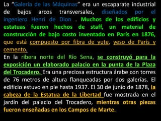 La “Galería de las Máquinas” era un escaparate industrial
de bajos arcos transversales, diseñados por el
ingeniero Henri de Dion . Muchos de los edificios y
estatuas fueron hechos de staff, un material de
construcción de bajo costo inventado en París en 1876,
que está compuesto por fibra de yute, yeso de París y
cemento.
En la ribera norte del Río Sena, se construyó para la
exposición un elaborado palacio en la punta de la Plaza
del Trocadero. Era una preciosa estructura árabe con torres
de 76 metros de altura flanqueadas por dos galerías. El
edificio estuvo en pie hasta 1937. El 30 de junio de 1878, la
cabeza de la Estatua de la Libertad fue mostrada en el
jardín del palacio del Trocadero, mientras otras piezas
fueron enseñadas en los Campos de Marte.
 
