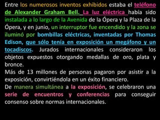 Entre los numerosos inventos exhibidos estaba el teléfono
de Alexander Graham Bell. La luz eléctrica había sido
instalada a lo largo de la Avenida de la Ópera y la Plaza de la
Ópera, y en junio, un interruptor fue encendido y la zona se
iluminó por bombillas eléctricas, inventadas por Thomas
Edison, que sólo tenía en exposición un megáfono y un
tocadiscos. Jurados internacionales consideraron los
objetos expuestos otorgando medallas de oro, plata y
bronce.
Más de 13 millones de personas pagaron por asistir a la
exposición, convirtiéndola en un éxito financiero.
De manera simultánea a la exposición, se celebraron una
serie de encuentros y conferencias para conseguir
consenso sobre normas internacionales.
 