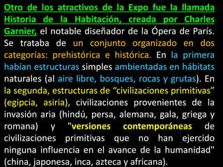 Otro de los atractivos de la Expo fue la llamada
Historia de la Habitación, creada por Charles
Garnier, el notable diseñador de la Ópera de París.
Se trataba de un conjunto organizado en dos
categorías: prehistórica e histórica. En la primera
habían estructuras simples ambientadas en hábitats
naturales (al aire libre, bosques, rocas y grutas). En
la segunda, estructuras de “civilizaciones primitivas”
(egipcia, asiria), civilizaciones provenientes de la
invasión aria (hindú, persa, alemana, gala, griega y
romana) y "versiones contemporáneas de
civilizaciones primitivas que no han ejercido
ninguna influencia en el avance de la humanidad"
(china, japonesa, inca, azteca y africana).
 