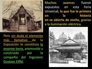 Muchos avances fueron
expuestos en esta Feria
Universal, la que fue la primera
en la historia
en se abierta de noche, gracias
a la iluminación eléctrica.
Pero sin duda el elemento
más llamativo de la
Exposición lo constituía la
enorme torre, promovida y
construida por la
compañía del Ingeniero
Gustave Eiffel.
 