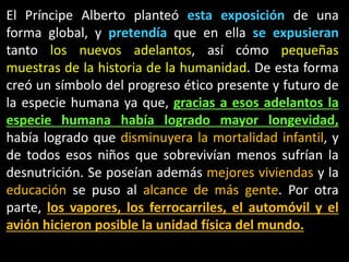 El Príncipe Alberto planteó esta exposición de una
forma global, y pretendía que en ella se expusieran
tanto los nuevos adelantos, así cómo pequeñas
muestras de la historia de la humanidad. De esta forma
creó un símbolo del progreso ético presente y futuro de
la especie humana ya que, gracias a esos adelantos la
especie humana había logrado mayor longevidad,
había logrado que disminuyera la mortalidad infantil, y
de todos esos niños que sobrevivían menos sufrían la
desnutrición. Se poseían además mejores viviendas y la
educación se puso al alcance de más gente. Por otra
parte, los vapores, los ferrocarriles, el automóvil y el
avión hicieron posible la unidad física del mundo.
 