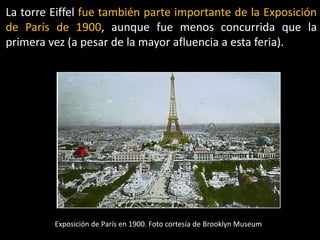 La torre Eiffel fue también parte importante de la Exposición
de París de 1900, aunque fue menos concurrida que la
primera vez (a pesar de la mayor afluencia a esta feria).
Exposición de París en 1900. Foto cortesía de Brooklyn Museum
 