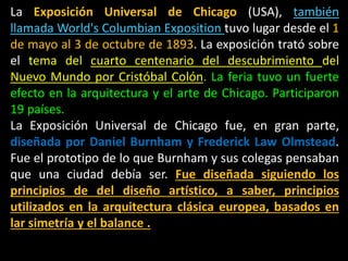 La Exposición Universal de Chicago (USA), también
llamada World's Columbian Exposition tuvo lugar desde el 1
de mayo al 3 de octubre de 1893. La exposición trató sobre
el tema del cuarto centenario del descubrimiento del
Nuevo Mundo por Cristóbal Colón. La feria tuvo un fuerte
efecto en la arquitectura y el arte de Chicago. Participaron
19 países.
La Exposición Universal de Chicago fue, en gran parte,
diseñada por Daniel Burnham y Frederick Law Olmstead.
Fue el prototipo de lo que Burnham y sus colegas pensaban
que una ciudad debía ser. Fue diseñada siguiendo los
principios de del diseño artístico, a saber, principios
utilizados en la arquitectura clásica europea, basados en
lar simetría y el balance .
 
