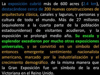 La exposición cubrió más de 600 acres (2.4 km),
destacándose cerca de 200 nuevas construcciones de
arquitectura clásica, canales y lagunas, y personas y
cultura de todo el mundo. Más de 27 millones
(equivalente a la cuarta parte de la población
estadounidense) de visitantes acudieron, y la
exposición se prolongó medio año. Su escala y
esplendor excedieron por mucho otras exposiciones
universales, y se convirtió en un símbolo del
entonces emergente sentimiento nacionalista
americano, marcado por la industrialización y el
crecimiento demográfico, de la misma manera que
la Gran Exposición fue un símbolo de la era
Victoriana en el Reino Unido.
 