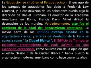 La Exposición se situó en el Parque Jackson. El encargo de
los parques de atracciones fue dado a Frederick Law
Olmsted, y la construcción de los pabellones quedo bajo la
dirección de Daniel Burnham. El director de la Academia
Americana en Roma, Francis Davis Millet dirigió la
decoración de los murales. Verdaderamente, este fue el
comienzo de la edad del Renacimiento americano. La
mayor parte de los edificios estaban basados en la
arquitectura clásica, y el área de alrededor de la Feria se
conocía como " la Ciudad Blanca ". El Edificio de Transporte
policromo protomoderno de Louis Sullivan era una
excepción excepcional, como Sullivan era de la opinión que
el estilo clásico " de la Ciudad Blanca " había puesto la
arquitectura moderna americana como hace cuarenta años
 