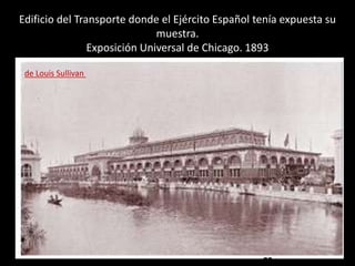 Edificio del Transporte donde el Ejército Español tenía expuesta su
muestra.
Exposición Universal de Chicago. 1893
de Louis Sullivan
 