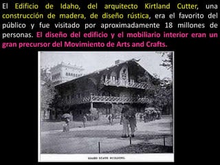 El Edificio de Idaho, del arquitecto Kirtland Cutter, una
construcción de madera, de diseño rústica, era el favorito del
público y fue visitado por aproximadamente 18 millones de
personas. El diseño del edificio y el mobiliario interior eran un
gran precursor del Movimiento de Arts and Crafts.
 