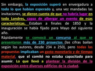 Sin embargo, la exposición superó en envergadura a
todo lo que habían esperado y, una vez mandadas las
invitaciones, se dieron cuenta de que no habría lugar en
todo Londres, capaz de albergar un evento de esas
características. Estaban a finales de 1850 y la
inauguración se había fijado para Mayo del siguiente
año.
Rápidamente se convocó un concurso al que se
presentaron más de 230 proyectos (las cifras bailan
según los autores, desde 234 a 250), pero todas las
propuestas implicaban un gasto monetario y de tiempo
material, que el comité no estaba capacitado para
asumir. Lo que llevó a plantear la división de la
exposición entre diversos edificios de la ciudad.
 