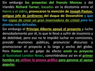 Sin embargo los proyectos del francés Moreau y del
irlandés Richard Turner, basados en la dicotomía entre el
hierro y el vidrio, provocaron la mención de Joseph Paxton,
antiguo jefe de jardineros del duque de Devonshire y que
fue capaz de crear un gran invernadero de cristal para las
plantas más delicadas.
Sin embargo el Príncipe Alberto apoyó el proyecto y lucho
denodadamente por él, lo que le llevó a sufrir de insomnio y
de debilidad, pero eso no le impidió luchar en comisiones,
presidir reuniones públicas, pronunciar discursos y
promocionar el proyecto a lo largo y ancho del globo.
Pero Paxton en un golpe de efecto envió su proyecto
al llustrated London News, convirtiéndose así en el primer
hombre en utilizar la prensa gráfica para ganarse el apoyo
popular.
 