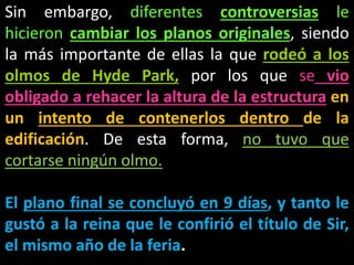 Sin embargo, diferentes controversias le
hicieron cambiar los planos originales, siendo
la más importante de ellas la que rodeó a los
olmos de Hyde Park, por los que se vio
obligado a rehacer la altura de la estructura en
un intento de contenerlos dentro de la
edificación. De esta forma, no tuvo que
cortarse ningún olmo.
El plano final se concluyó en 9 días, y tanto le
gustó a la reina que le confirió el título de Sir,
el mismo año de la feria.
 