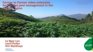 Farmer to Farmer video extension
for cassava pest management in the
SE Asia region
Le Ngoc Lan
Louis Parker
Kris Wyckhuys
l.le@cgiar.org
l.parker@cgiar.org
October 13th, 2015
Hanoi, Vietnam
(C) Erik Delaquis
 