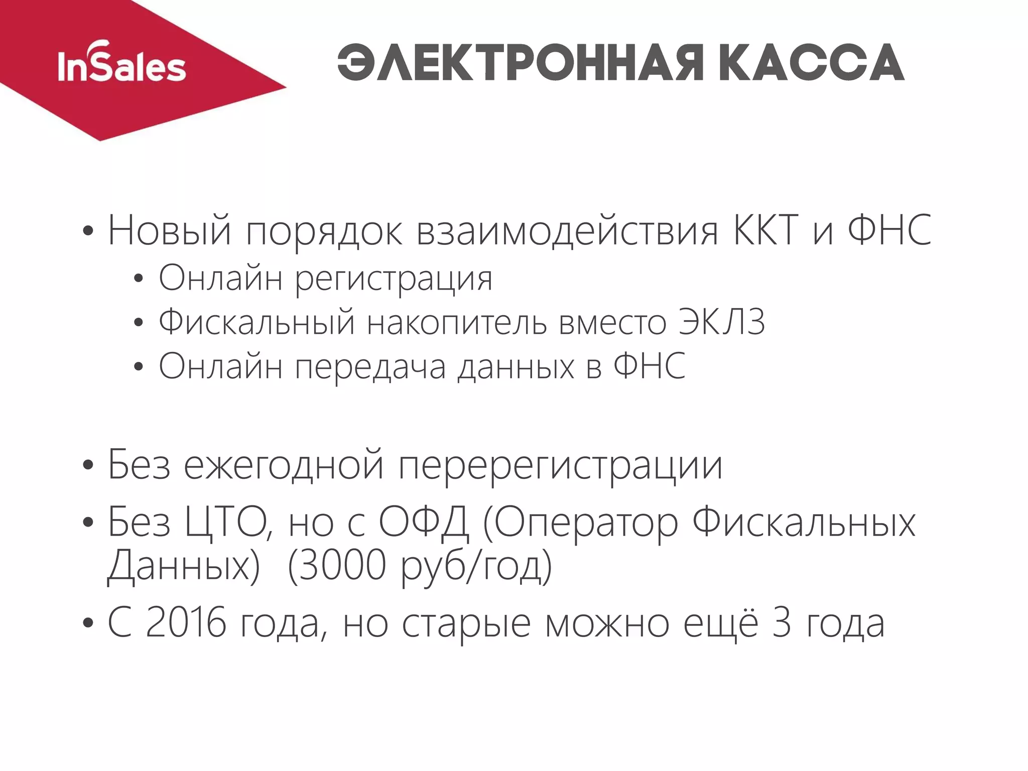 • Новый порядок взаимодействия ККТ и ФНС
• Онлайн регистрация
• Фискальный накопитель вместо ЭКЛЗ
• Онлайн передача данных в ФНС
• Без ежегодной перерегистрации
• Без ЦТО, но с ОФД (Оператор Фискальных
Данных) (3000 руб/год)
• С 2016 года, но старые можно ещё 3 года
 