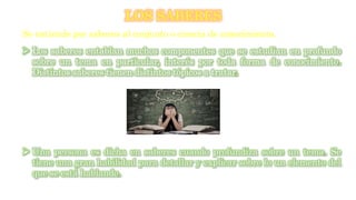 LOS SABERES
Se entiende por saberes al conjunto o ciencia de conocimiento.
 Los saberes entablan muchos componentes que se estudian en profundo
sobre un tema en particular, interés por toda forma de conocimiento.
Distintos saberes tienen distintos tópicos a tratar.
 Una persona es dicha en saberes cuando profundiza sobre un tema. Se
tiene una gran habilidad para detallar y explicar sobre lo un elemento del
que se está hablando.
 