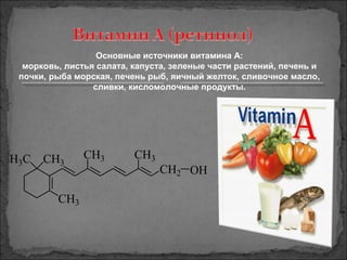 CH2
CH3
H3C CH3
CH3 CH3
OH
Основные источники витамина А:
морковь, листья салата, капуста, зеленые части растений, печень и
почки, рыба морская, печень рыб, яичный желток, сливочное масло,
сливки, кисломолочные продукты.
 