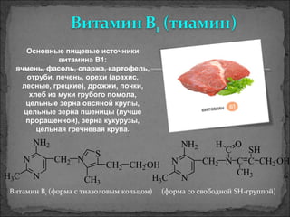 N
N
NH2
H3C
CH2 N
S
CH3
CH2 CH2 OH N
N
NH2
H3C
CH2 N
C
OH
C C
CH3
CH2
SH
OH
Витамин В1 (форма с тиазоловым кольцом)     (форма со свободной SH-группой)
Основные пищевые источники
витамина В1:
ячмень, фасоль, спаржа, картофель,
отруби, печень, орехи (арахис,
лесные, грецкие), дрожжи, почки,
хлеб из муки грубого помола,
цельные зерна овсяной крупы,
цельные зерна пшеницы (лучше
проращенной), зерна кукурузы,
цельная гречневая крупа..
 