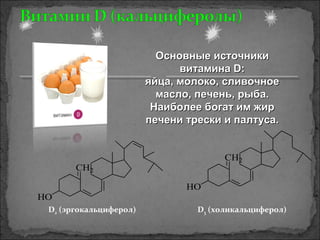 CH2
HO
CH2
HO
D2 (эргокальциферол) D3 (холикальциферол)
Основные источникиОсновные источники
витамина D:витамина D:
яйца, молоко, сливочноеяйца, молоко, сливочное
масло, печень, рыба.масло, печень, рыба.
Наиболее богат им жирНаиболее богат им жир
печени трески и палтуса.печени трески и палтуса.
 