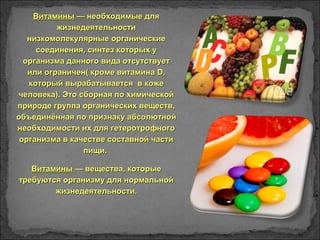 Витами́ныВитами́ны — необходимые для— необходимые для
жизнедеятельностижизнедеятельности
низкомолекулярные органическиенизкомолекулярные органические
соединения, синтез которых усоединения, синтез которых у
организма данного вида отсутствуеторганизма данного вида отсутствует
или ограничен( кроме витаминаили ограничен( кроме витамина DD,,
который вырабатывается в кожекоторый вырабатывается в коже
человека). Это сборная по химическойчеловека). Это сборная по химической
природе группа органических веществ,природе группа органических веществ,
объединённая по признаку абсолютнойобъединённая по признаку абсолютной
необходимости их для гетеротрофногонеобходимости их для гетеротрофного
организма в качестве составной частиорганизма в качестве составной части
пищи.пищи.
ВитаминыВитамины — вещества, которые— вещества, которые
требуются организму для нормальнойтребуются организму для нормальной
жизнедеятельности.жизнедеятельности.
 