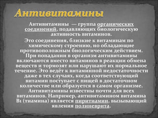 Антивитамины  — группа органических 
соединений, подавляющих биологическую 
активность витаминов.
Это соединения, близкие к витаминам по 
химическому строению, но обладающие 
противоположным биологическим действием. 
При попадании в организм антивитамины 
включаются вместо витаминов в реакции обмена 
веществ и тормозят или нарушают их нормальное 
течение. Это ведёт к витаминной недостаточности 
даже в тех случаях, когда соответствующий 
витамин поступает с пищей в достаточном 
количестве или образуется в самом организме. 
Антивитамины известны почти для всех 
витаминов. Например, антивитамином витамина 
B1 (тиамина) является пиритиамин, вызывающий 
явления полиневрита.
 