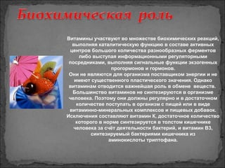 Витамины участвуют во множестве биохимических реакций,
выполняя каталитическую функцию в составе активных
центров большого количества разнообразных ферментов
либо выступая информационными регуляторными
посредниками, выполняя сигнальные функции экзогенных
прогормонов и гормонов.
Они не являются для организма поставщиком энергии и не
имеют существенного пластического значения. Однако
витаминам отводится важнейшая роль в обмене веществ.
Большинство витаминов не синтезируются в организме
человека. Поэтому они должны регулярно и в достаточном
количестве поступать в организм с пищей или в виде
витаминно-минеральных комплексов и пищевых добавок.
Исключения составляют витамин К, достаточное количество
которого в норме синтезируется в толстом кишечнике
человека за счёт деятельности бактерий, и витамин В3,
синтезируемый бактериями кишечника из
аминокислоты триптофана.
 