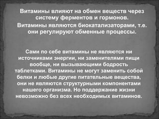 Витамины влияют на обмен веществ через
систему ферментов и гормонов.
Витамины являются биокатализаторами, т.е.
они регулируют обменные процессы.
Сами по себе витамины не являются ни
источниками энергии, ни заменителями пищи
вообще, ни вызывающими бодрость
таблетками. Витамины не могут заменить собой
белки и любые другие питательные вещества,
они не являются структурными компонентами
нашего организма. Но поддержание жизни
невозможно без всех необходимых витаминов.
 